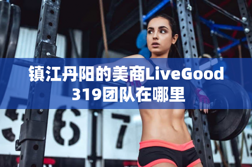 镇江丹阳的美商LiveGood 319团队在哪里第1张-美商LiveGood