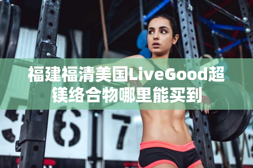福建福清美国LiveGood超镁络合物哪里能买到第1张-美商LiveGood