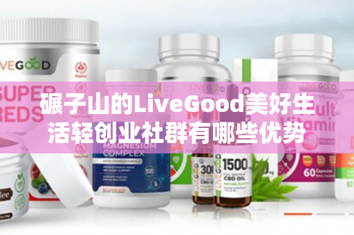 碾子山的LiveGood美好生活轻创业社群有哪些优势第1张-美商LiveGood