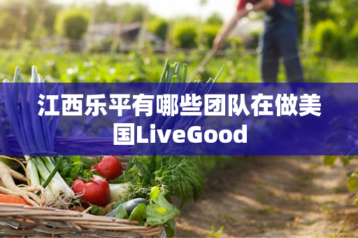 江西乐平有哪些团队在做美国LiveGood第1张-美商LiveGood