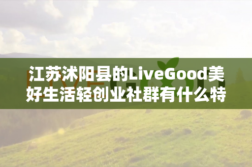 江苏沭阳县的LiveGood美好生活轻创业社群有什么特色第1张-美商LiveGood