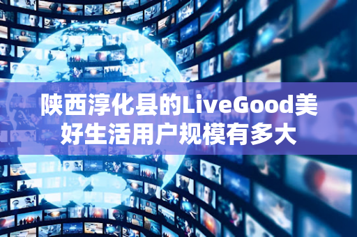 陕西淳化县的LiveGood美好生活用户规模有多大第1张-美商LiveGood