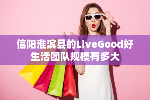 信阳淮滨县的LiveGood好生活团队规模有多大第1张-美商LiveGood