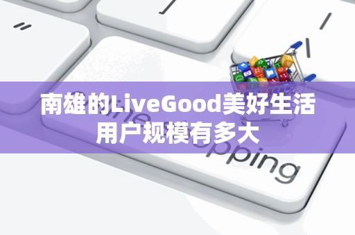 南雄的LiveGood美好生活用户规模有多大第1张-美商LiveGood