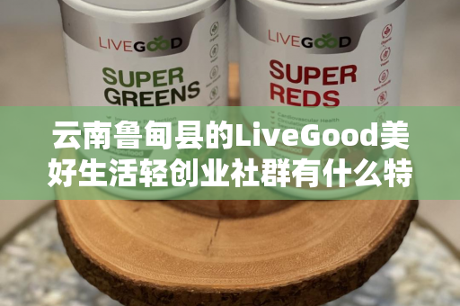 云南鲁甸县的LiveGood美好生活轻创业社群有什么特色第1张-美商LiveGood